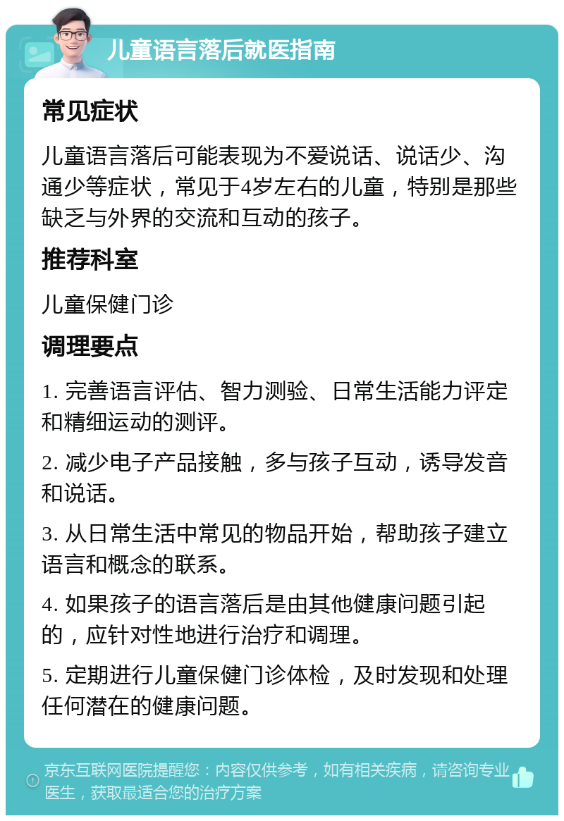 儿童语言落后就医指南 常见症状 儿童语言落后可能表现为不爱说话、说话少、沟通少等症状，常见于4岁左右的儿童，特别是那些缺乏与外界的交流和互动的孩子。 推荐科室 儿童保健门诊 调理要点 1. 完善语言评估、智力测验、日常生活能力评定和精细运动的测评。 2. 减少电子产品接触，多与孩子互动，诱导发音和说话。 3. 从日常生活中常见的物品开始，帮助孩子建立语言和概念的联系。 4. 如果孩子的语言落后是由其他健康问题引起的，应针对性地进行治疗和调理。 5. 定期进行儿童保健门诊体检，及时发现和处理任何潜在的健康问题。