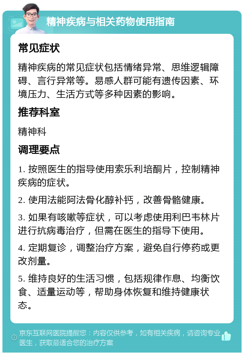 精神疾病与相关药物使用指南 常见症状 精神疾病的常见症状包括情绪异常、思维逻辑障碍、言行异常等。易感人群可能有遗传因素、环境压力、生活方式等多种因素的影响。 推荐科室 精神科 调理要点 1. 按照医生的指导使用索乐利培酮片，控制精神疾病的症状。 2. 使用法能阿法骨化醇补钙，改善骨骼健康。 3. 如果有咳嗽等症状，可以考虑使用利巴韦林片进行抗病毒治疗，但需在医生的指导下使用。 4. 定期复诊，调整治疗方案，避免自行停药或更改剂量。 5. 维持良好的生活习惯，包括规律作息、均衡饮食、适量运动等，帮助身体恢复和维持健康状态。