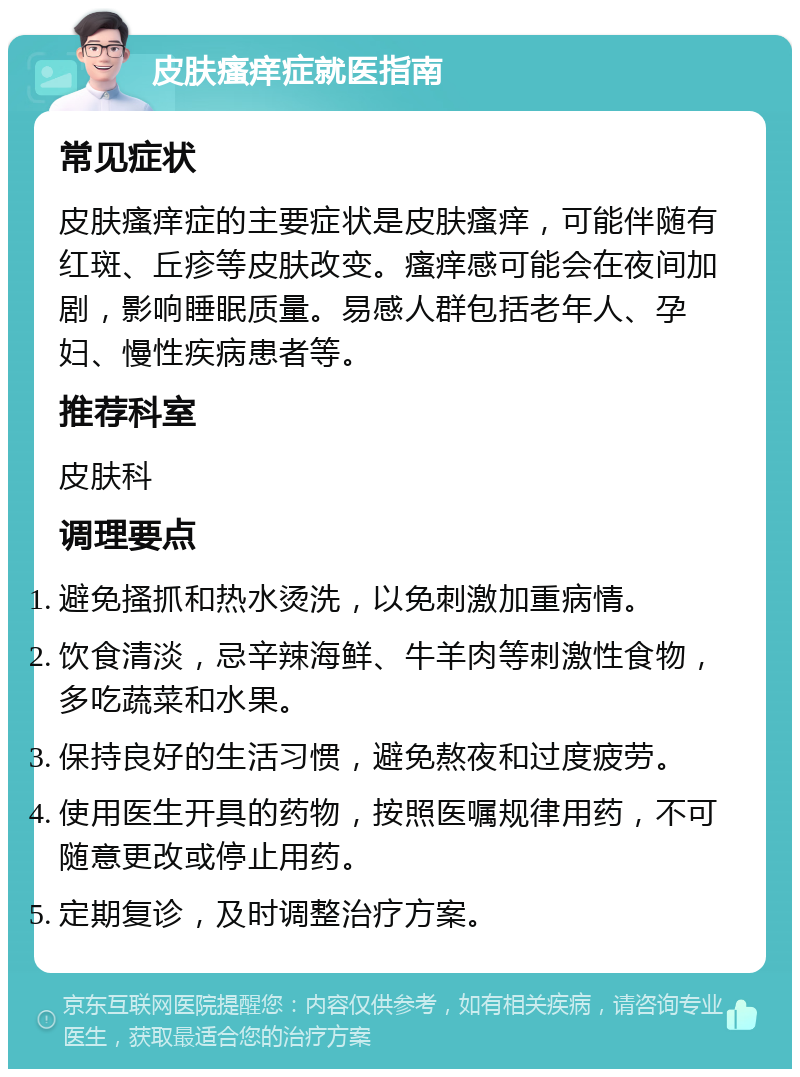 皮肤瘙痒症就医指南 常见症状 皮肤瘙痒症的主要症状是皮肤瘙痒，可能伴随有红斑、丘疹等皮肤改变。瘙痒感可能会在夜间加剧，影响睡眠质量。易感人群包括老年人、孕妇、慢性疾病患者等。 推荐科室 皮肤科 调理要点 避免搔抓和热水烫洗，以免刺激加重病情。 饮食清淡，忌辛辣海鲜、牛羊肉等刺激性食物，多吃蔬菜和水果。 保持良好的生活习惯，避免熬夜和过度疲劳。 使用医生开具的药物，按照医嘱规律用药，不可随意更改或停止用药。 定期复诊，及时调整治疗方案。