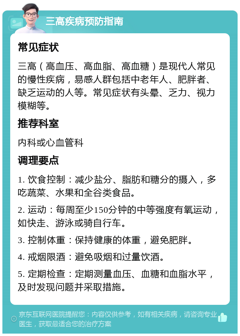 三高疾病预防指南 常见症状 三高（高血压、高血脂、高血糖）是现代人常见的慢性疾病，易感人群包括中老年人、肥胖者、缺乏运动的人等。常见症状有头晕、乏力、视力模糊等。 推荐科室 内科或心血管科 调理要点 1. 饮食控制：减少盐分、脂肪和糖分的摄入，多吃蔬菜、水果和全谷类食品。 2. 运动：每周至少150分钟的中等强度有氧运动，如快走、游泳或骑自行车。 3. 控制体重：保持健康的体重，避免肥胖。 4. 戒烟限酒：避免吸烟和过量饮酒。 5. 定期检查：定期测量血压、血糖和血脂水平，及时发现问题并采取措施。