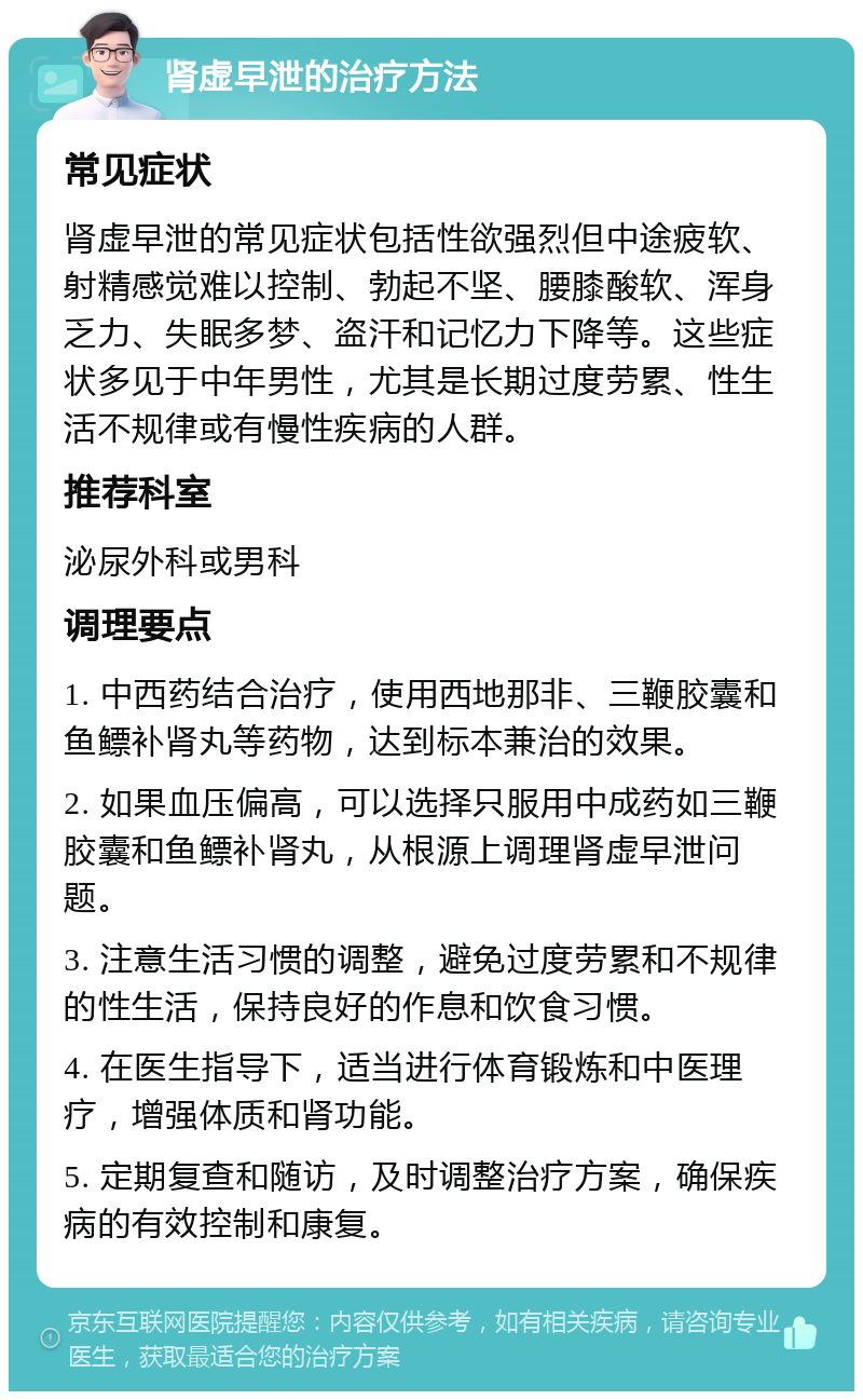 肾虚早泄的治疗方法 常见症状 肾虚早泄的常见症状包括性欲强烈但中途疲软、射精感觉难以控制、勃起不坚、腰膝酸软、浑身乏力、失眠多梦、盗汗和记忆力下降等。这些症状多见于中年男性，尤其是长期过度劳累、性生活不规律或有慢性疾病的人群。 推荐科室 泌尿外科或男科 调理要点 1. 中西药结合治疗，使用西地那非、三鞭胶囊和鱼鳔补肾丸等药物，达到标本兼治的效果。 2. 如果血压偏高，可以选择只服用中成药如三鞭胶囊和鱼鳔补肾丸，从根源上调理肾虚早泄问题。 3. 注意生活习惯的调整，避免过度劳累和不规律的性生活，保持良好的作息和饮食习惯。 4. 在医生指导下，适当进行体育锻炼和中医理疗，增强体质和肾功能。 5. 定期复查和随访，及时调整治疗方案，确保疾病的有效控制和康复。