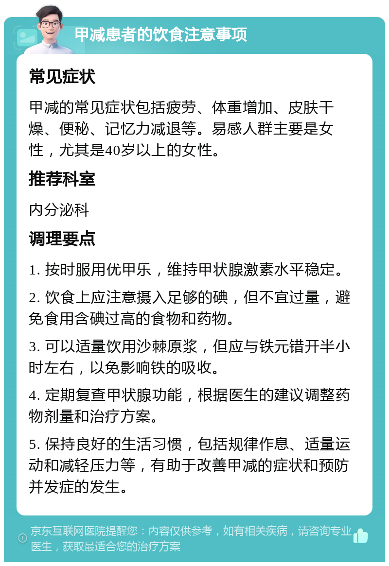 甲减患者的饮食注意事项 常见症状 甲减的常见症状包括疲劳、体重增加、皮肤干燥、便秘、记忆力减退等。易感人群主要是女性，尤其是40岁以上的女性。 推荐科室 内分泌科 调理要点 1. 按时服用优甲乐，维持甲状腺激素水平稳定。 2. 饮食上应注意摄入足够的碘，但不宜过量，避免食用含碘过高的食物和药物。 3. 可以适量饮用沙棘原浆，但应与铁元错开半小时左右，以免影响铁的吸收。 4. 定期复查甲状腺功能，根据医生的建议调整药物剂量和治疗方案。 5. 保持良好的生活习惯，包括规律作息、适量运动和减轻压力等，有助于改善甲减的症状和预防并发症的发生。