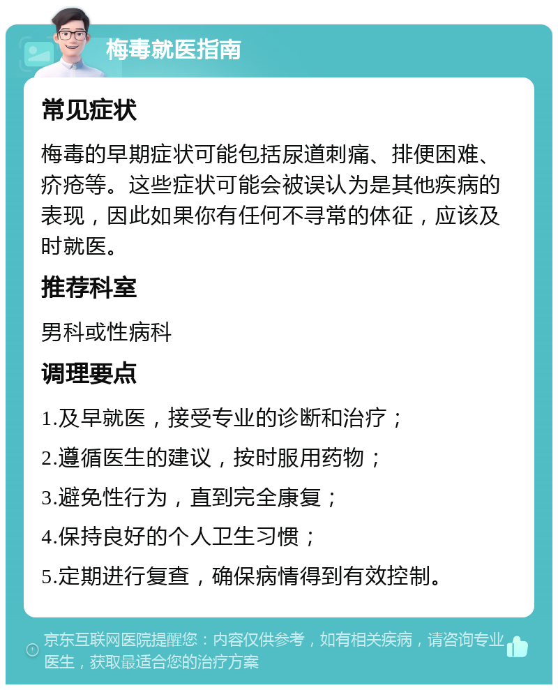 梅毒就医指南 常见症状 梅毒的早期症状可能包括尿道刺痛、排便困难、疥疮等。这些症状可能会被误认为是其他疾病的表现，因此如果你有任何不寻常的体征，应该及时就医。 推荐科室 男科或性病科 调理要点 1.及早就医，接受专业的诊断和治疗； 2.遵循医生的建议，按时服用药物； 3.避免性行为，直到完全康复； 4.保持良好的个人卫生习惯； 5.定期进行复查，确保病情得到有效控制。