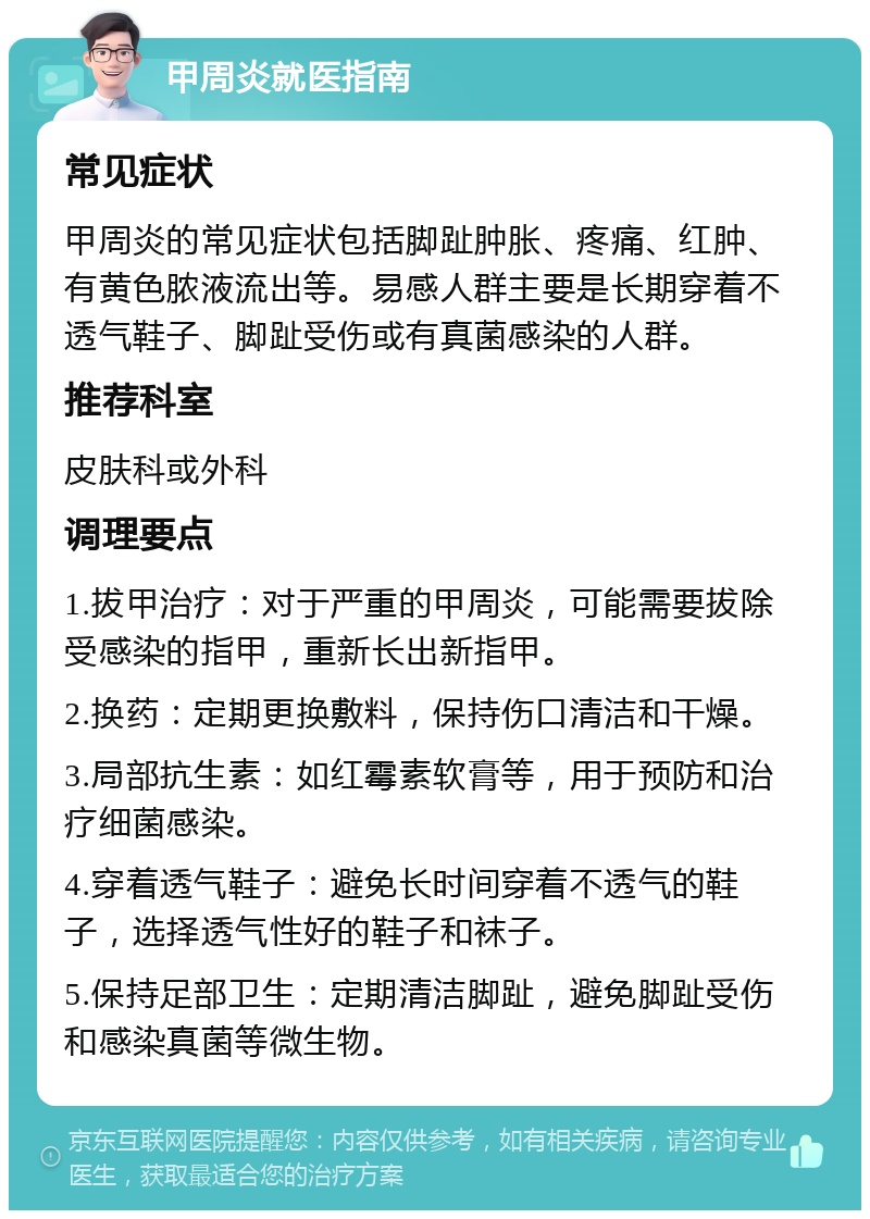 甲周炎就医指南 常见症状 甲周炎的常见症状包括脚趾肿胀、疼痛、红肿、有黄色脓液流出等。易感人群主要是长期穿着不透气鞋子、脚趾受伤或有真菌感染的人群。 推荐科室 皮肤科或外科 调理要点 1.拔甲治疗：对于严重的甲周炎，可能需要拔除受感染的指甲，重新长出新指甲。 2.换药：定期更换敷料，保持伤口清洁和干燥。 3.局部抗生素：如红霉素软膏等，用于预防和治疗细菌感染。 4.穿着透气鞋子：避免长时间穿着不透气的鞋子，选择透气性好的鞋子和袜子。 5.保持足部卫生：定期清洁脚趾，避免脚趾受伤和感染真菌等微生物。