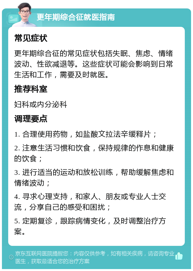 更年期综合征就医指南 常见症状 更年期综合征的常见症状包括失眠、焦虑、情绪波动、性欲减退等。这些症状可能会影响到日常生活和工作，需要及时就医。 推荐科室 妇科或内分泌科 调理要点 1. 合理使用药物，如盐酸文拉法辛缓释片； 2. 注意生活习惯和饮食，保持规律的作息和健康的饮食； 3. 进行适当的运动和放松训练，帮助缓解焦虑和情绪波动； 4. 寻求心理支持，和家人、朋友或专业人士交流，分享自己的感受和困扰； 5. 定期复诊，跟踪病情变化，及时调整治疗方案。