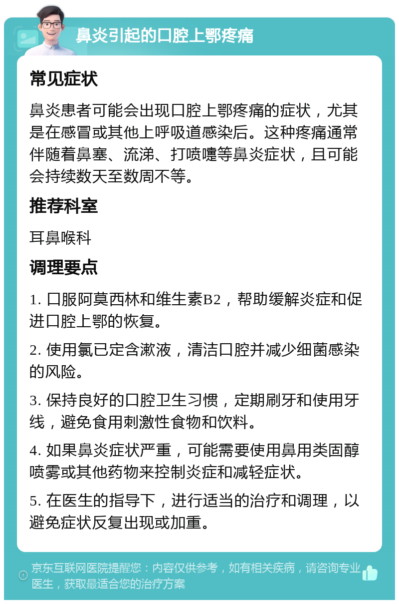 鼻炎引起的口腔上鄂疼痛 常见症状 鼻炎患者可能会出现口腔上鄂疼痛的症状，尤其是在感冒或其他上呼吸道感染后。这种疼痛通常伴随着鼻塞、流涕、打喷嚏等鼻炎症状，且可能会持续数天至数周不等。 推荐科室 耳鼻喉科 调理要点 1. 口服阿莫西林和维生素B2，帮助缓解炎症和促进口腔上鄂的恢复。 2. 使用氯已定含漱液，清洁口腔并减少细菌感染的风险。 3. 保持良好的口腔卫生习惯，定期刷牙和使用牙线，避免食用刺激性食物和饮料。 4. 如果鼻炎症状严重，可能需要使用鼻用类固醇喷雾或其他药物来控制炎症和减轻症状。 5. 在医生的指导下，进行适当的治疗和调理，以避免症状反复出现或加重。