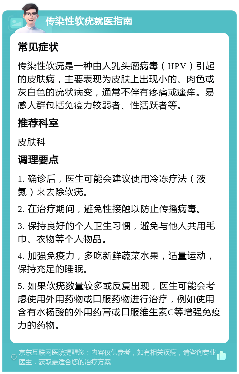 传染性软疣就医指南 常见症状 传染性软疣是一种由人乳头瘤病毒（HPV）引起的皮肤病，主要表现为皮肤上出现小的、肉色或灰白色的疣状病变，通常不伴有疼痛或瘙痒。易感人群包括免疫力较弱者、性活跃者等。 推荐科室 皮肤科 调理要点 1. 确诊后，医生可能会建议使用冷冻疗法（液氮）来去除软疣。 2. 在治疗期间，避免性接触以防止传播病毒。 3. 保持良好的个人卫生习惯，避免与他人共用毛巾、衣物等个人物品。 4. 加强免疫力，多吃新鲜蔬菜水果，适量运动，保持充足的睡眠。 5. 如果软疣数量较多或反复出现，医生可能会考虑使用外用药物或口服药物进行治疗，例如使用含有水杨酸的外用药膏或口服维生素C等增强免疫力的药物。