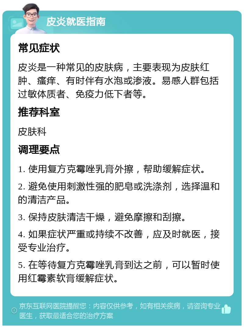 皮炎就医指南 常见症状 皮炎是一种常见的皮肤病，主要表现为皮肤红肿、瘙痒、有时伴有水泡或渗液。易感人群包括过敏体质者、免疫力低下者等。 推荐科室 皮肤科 调理要点 1. 使用复方克霉唑乳膏外擦，帮助缓解症状。 2. 避免使用刺激性强的肥皂或洗涤剂，选择温和的清洁产品。 3. 保持皮肤清洁干燥，避免摩擦和刮擦。 4. 如果症状严重或持续不改善，应及时就医，接受专业治疗。 5. 在等待复方克霉唑乳膏到达之前，可以暂时使用红霉素软膏缓解症状。