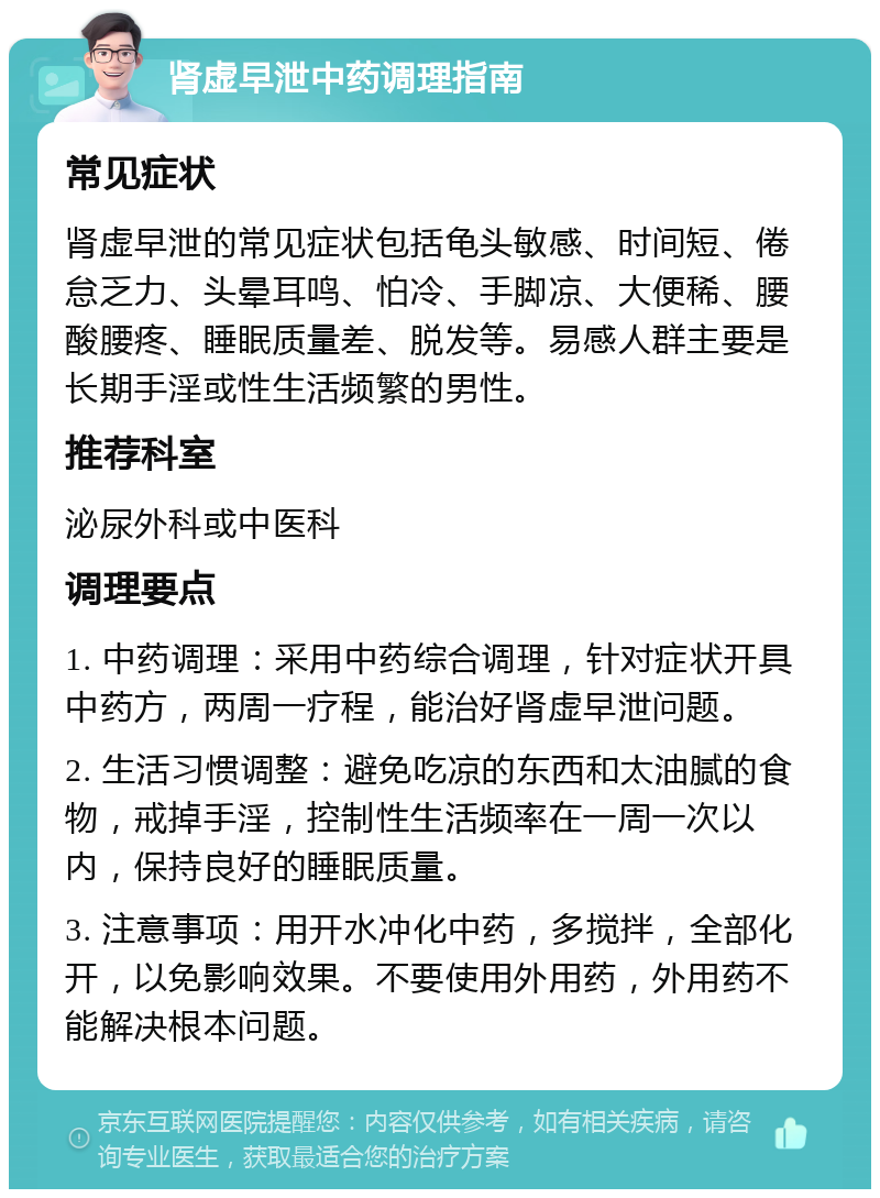 肾虚早泄中药调理指南 常见症状 肾虚早泄的常见症状包括龟头敏感、时间短、倦怠乏力、头晕耳鸣、怕冷、手脚凉、大便稀、腰酸腰疼、睡眠质量差、脱发等。易感人群主要是长期手淫或性生活频繁的男性。 推荐科室 泌尿外科或中医科 调理要点 1. 中药调理：采用中药综合调理，针对症状开具中药方，两周一疗程，能治好肾虚早泄问题。 2. 生活习惯调整：避免吃凉的东西和太油腻的食物，戒掉手淫，控制性生活频率在一周一次以内，保持良好的睡眠质量。 3. 注意事项：用开水冲化中药，多搅拌，全部化开，以免影响效果。不要使用外用药，外用药不能解决根本问题。