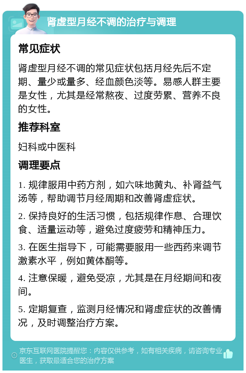 肾虚型月经不调的治疗与调理 常见症状 肾虚型月经不调的常见症状包括月经先后不定期、量少或量多、经血颜色淡等。易感人群主要是女性，尤其是经常熬夜、过度劳累、营养不良的女性。 推荐科室 妇科或中医科 调理要点 1. 规律服用中药方剂，如六味地黄丸、补肾益气汤等，帮助调节月经周期和改善肾虚症状。 2. 保持良好的生活习惯，包括规律作息、合理饮食、适量运动等，避免过度疲劳和精神压力。 3. 在医生指导下，可能需要服用一些西药来调节激素水平，例如黄体酮等。 4. 注意保暖，避免受凉，尤其是在月经期间和夜间。 5. 定期复查，监测月经情况和肾虚症状的改善情况，及时调整治疗方案。