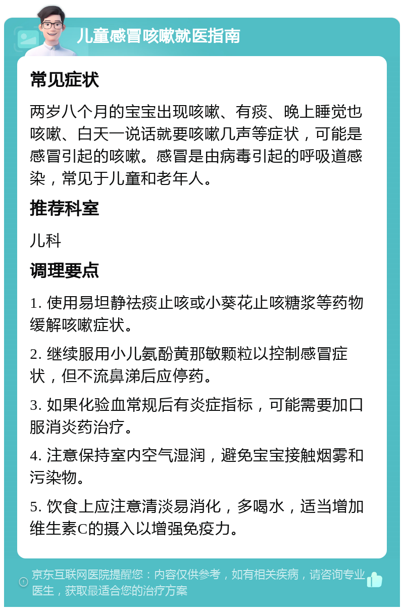 儿童感冒咳嗽就医指南 常见症状 两岁八个月的宝宝出现咳嗽、有痰、晚上睡觉也咳嗽、白天一说话就要咳嗽几声等症状，可能是感冒引起的咳嗽。感冒是由病毒引起的呼吸道感染，常见于儿童和老年人。 推荐科室 儿科 调理要点 1. 使用易坦静祛痰止咳或小葵花止咳糖浆等药物缓解咳嗽症状。 2. 继续服用小儿氨酚黄那敏颗粒以控制感冒症状，但不流鼻涕后应停药。 3. 如果化验血常规后有炎症指标，可能需要加口服消炎药治疗。 4. 注意保持室内空气湿润，避免宝宝接触烟雾和污染物。 5. 饮食上应注意清淡易消化，多喝水，适当增加维生素C的摄入以增强免疫力。