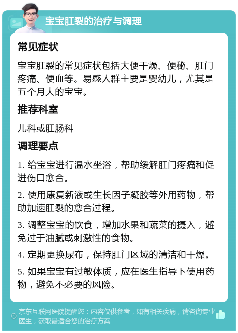 宝宝肛裂的治疗与调理 常见症状 宝宝肛裂的常见症状包括大便干燥、便秘、肛门疼痛、便血等。易感人群主要是婴幼儿，尤其是五个月大的宝宝。 推荐科室 儿科或肛肠科 调理要点 1. 给宝宝进行温水坐浴，帮助缓解肛门疼痛和促进伤口愈合。 2. 使用康复新液或生长因子凝胶等外用药物，帮助加速肛裂的愈合过程。 3. 调整宝宝的饮食，增加水果和蔬菜的摄入，避免过于油腻或刺激性的食物。 4. 定期更换尿布，保持肛门区域的清洁和干燥。 5. 如果宝宝有过敏体质，应在医生指导下使用药物，避免不必要的风险。