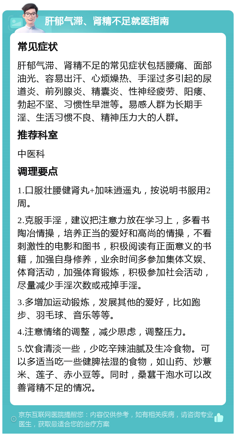 肝郁气滞、肾精不足就医指南 常见症状 肝郁气滞、肾精不足的常见症状包括腰痛、面部油光、容易出汗、心烦燥热、手淫过多引起的尿道炎、前列腺炎、精囊炎、性神经疲劳、阳痿、勃起不坚、习惯性早泄等。易感人群为长期手淫、生活习惯不良、精神压力大的人群。 推荐科室 中医科 调理要点 1.口服壮腰健肾丸+加味逍遥丸，按说明书服用2周。 2.克服手淫，建议把注意力放在学习上，多看书陶冶情操，培养正当的爱好和高尚的情操，不看刺激性的电影和图书，积极阅读有正面意义的书籍，加强自身修养，业余时间多参加集体文娱、体育活动，加强体育锻炼，积极参加社会活动，尽量减少手淫次数或戒掉手淫。 3.多增加运动锻炼，发展其他的爱好，比如跑步、羽毛球、音乐等等。 4.注意情绪的调整，减少思虑，调整压力。 5.饮食清淡一些，少吃辛辣油腻及生冷食物。可以多适当吃一些健脾祛湿的食物，如山药、炒薏米、莲子、赤小豆等。同时，桑葚干泡水可以改善肾精不足的情况。