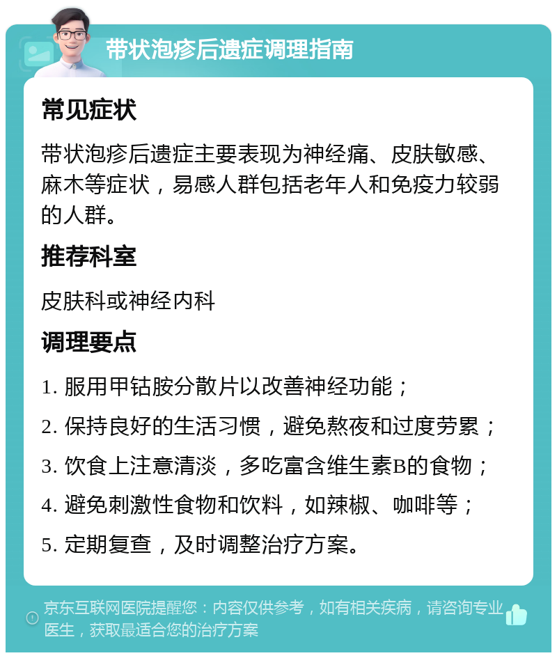 带状泡疹后遗症调理指南 常见症状 带状泡疹后遗症主要表现为神经痛、皮肤敏感、麻木等症状，易感人群包括老年人和免疫力较弱的人群。 推荐科室 皮肤科或神经内科 调理要点 1. 服用甲钴胺分散片以改善神经功能； 2. 保持良好的生活习惯，避免熬夜和过度劳累； 3. 饮食上注意清淡，多吃富含维生素B的食物； 4. 避免刺激性食物和饮料，如辣椒、咖啡等； 5. 定期复查，及时调整治疗方案。