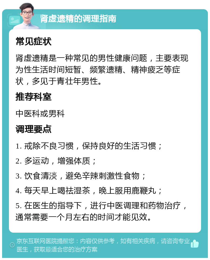 肾虚遗精的调理指南 常见症状 肾虚遗精是一种常见的男性健康问题，主要表现为性生活时间短暂、频繁遗精、精神疲乏等症状，多见于青壮年男性。 推荐科室 中医科或男科 调理要点 1. 戒除不良习惯，保持良好的生活习惯； 2. 多运动，增强体质； 3. 饮食清淡，避免辛辣刺激性食物； 4. 每天早上喝祛湿茶，晚上服用鹿鞭丸； 5. 在医生的指导下，进行中医调理和药物治疗，通常需要一个月左右的时间才能见效。