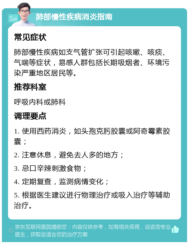 肺部慢性疾病消炎指南 常见症状 肺部慢性疾病如支气管扩张可引起咳嗽、咳痰、气喘等症状，易感人群包括长期吸烟者、环境污染严重地区居民等。 推荐科室 呼吸内科或肺科 调理要点 1. 使用西药消炎，如头孢克肟胶囊或阿奇霉素胶囊； 2. 注意休息，避免去人多的地方； 3. 忌口辛辣刺激食物； 4. 定期复查，监测病情变化； 5. 根据医生建议进行物理治疗或吸入治疗等辅助治疗。