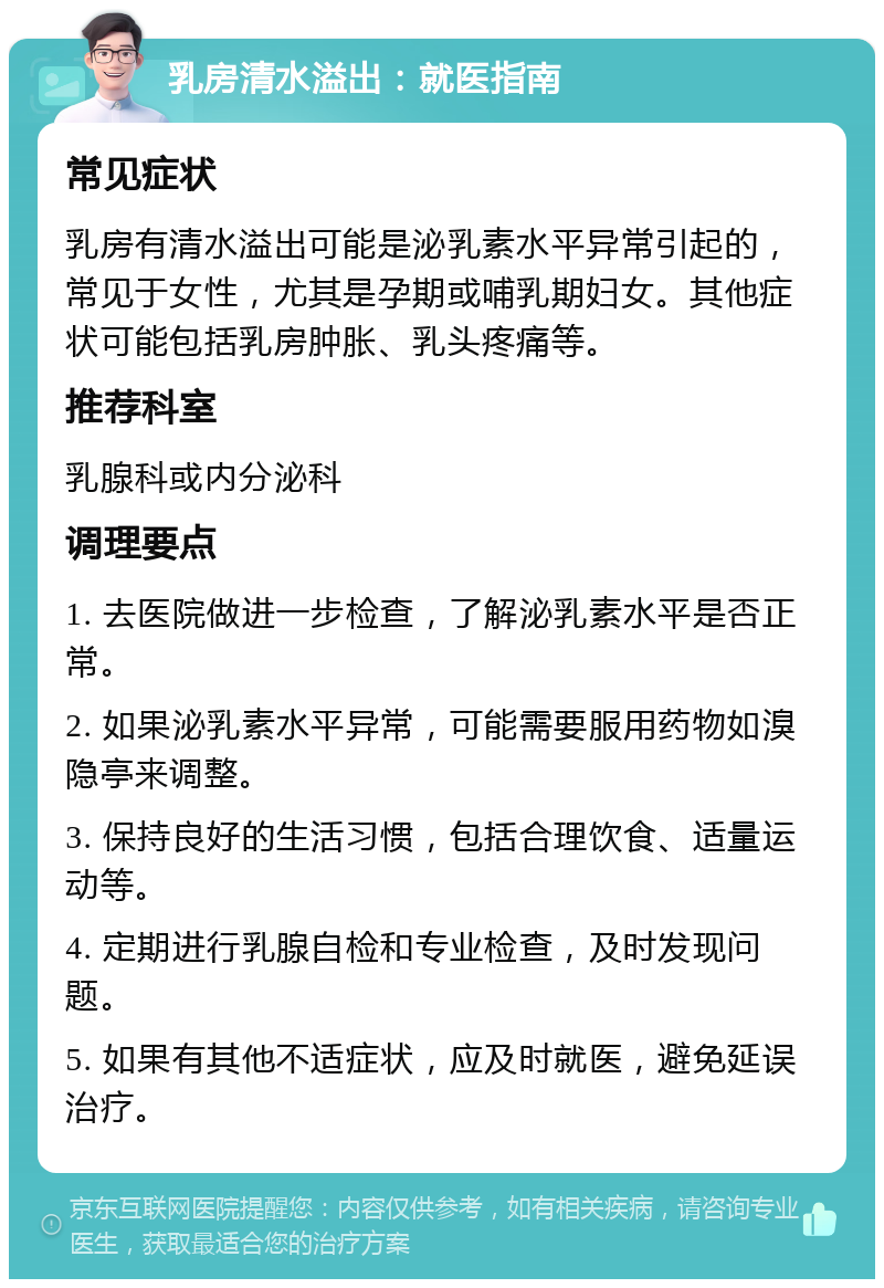 乳房清水溢出：就医指南 常见症状 乳房有清水溢出可能是泌乳素水平异常引起的，常见于女性，尤其是孕期或哺乳期妇女。其他症状可能包括乳房肿胀、乳头疼痛等。 推荐科室 乳腺科或内分泌科 调理要点 1. 去医院做进一步检查，了解泌乳素水平是否正常。 2. 如果泌乳素水平异常，可能需要服用药物如溴隐亭来调整。 3. 保持良好的生活习惯，包括合理饮食、适量运动等。 4. 定期进行乳腺自检和专业检查，及时发现问题。 5. 如果有其他不适症状，应及时就医，避免延误治疗。