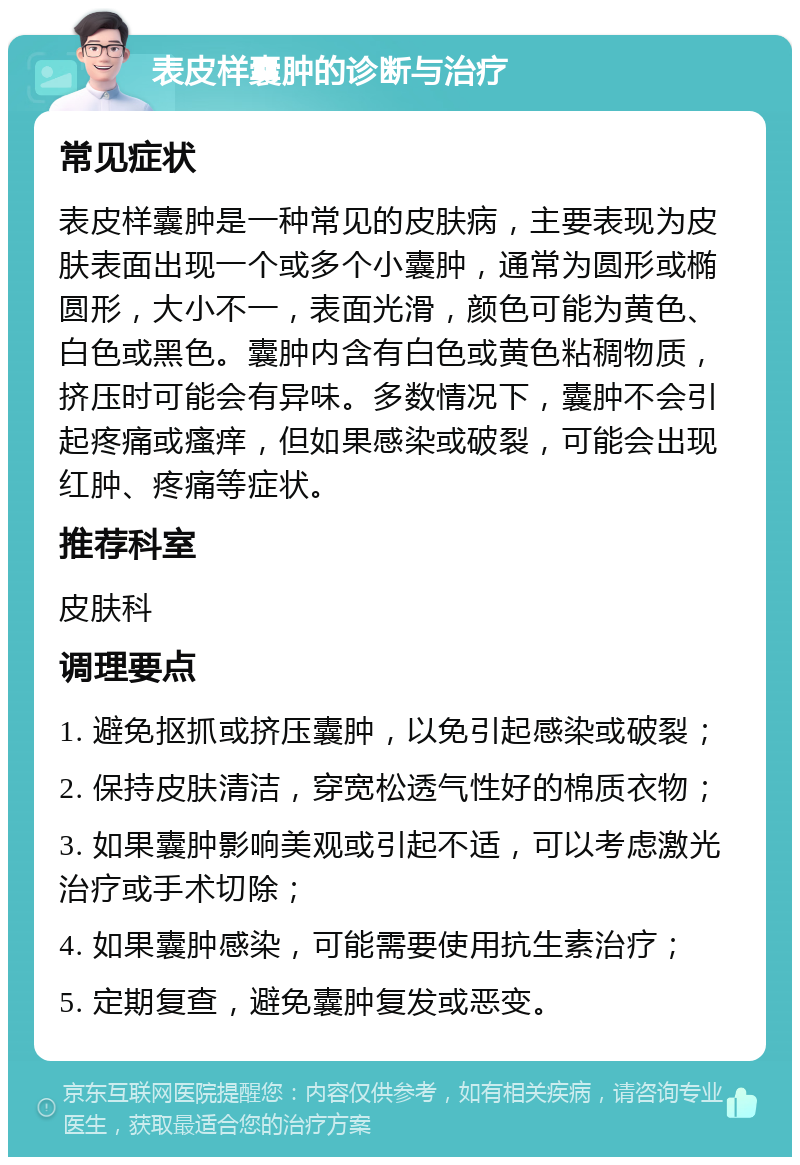 表皮样囊肿的诊断与治疗 常见症状 表皮样囊肿是一种常见的皮肤病，主要表现为皮肤表面出现一个或多个小囊肿，通常为圆形或椭圆形，大小不一，表面光滑，颜色可能为黄色、白色或黑色。囊肿内含有白色或黄色粘稠物质，挤压时可能会有异味。多数情况下，囊肿不会引起疼痛或瘙痒，但如果感染或破裂，可能会出现红肿、疼痛等症状。 推荐科室 皮肤科 调理要点 1. 避免抠抓或挤压囊肿，以免引起感染或破裂； 2. 保持皮肤清洁，穿宽松透气性好的棉质衣物； 3. 如果囊肿影响美观或引起不适，可以考虑激光治疗或手术切除； 4. 如果囊肿感染，可能需要使用抗生素治疗； 5. 定期复查，避免囊肿复发或恶变。