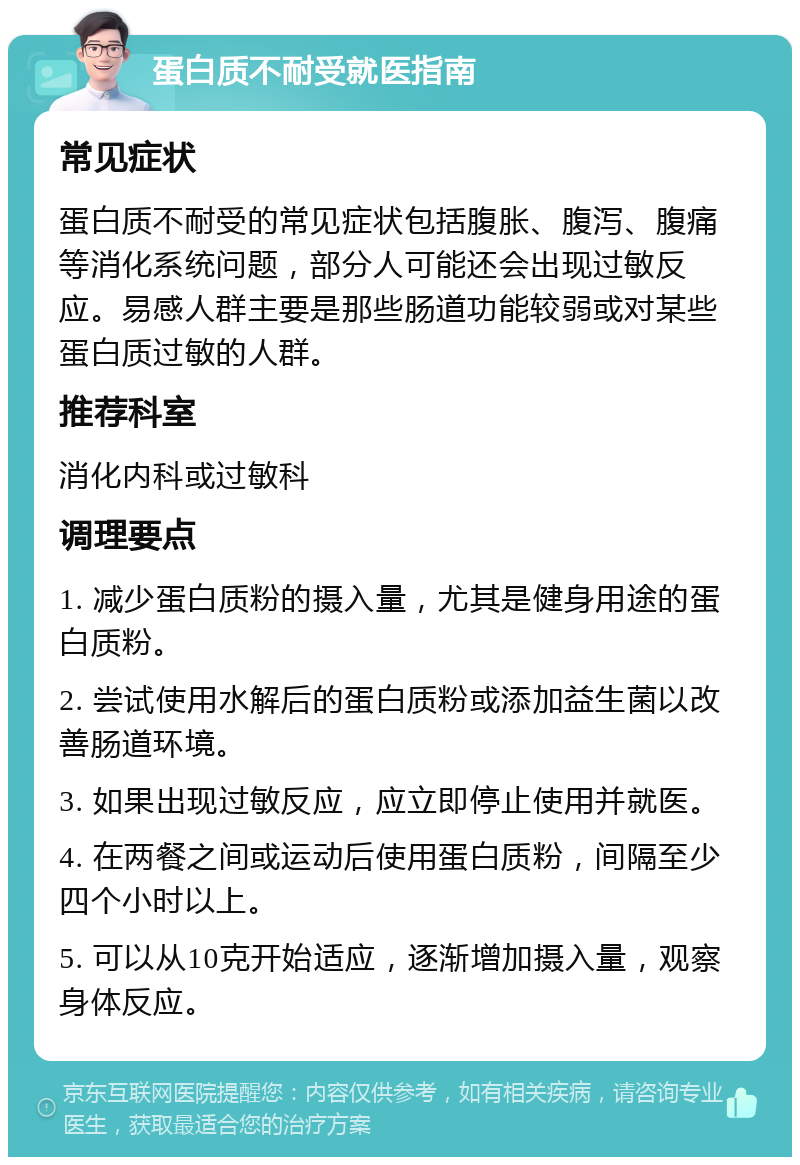 蛋白质不耐受就医指南 常见症状 蛋白质不耐受的常见症状包括腹胀、腹泻、腹痛等消化系统问题，部分人可能还会出现过敏反应。易感人群主要是那些肠道功能较弱或对某些蛋白质过敏的人群。 推荐科室 消化内科或过敏科 调理要点 1. 减少蛋白质粉的摄入量，尤其是健身用途的蛋白质粉。 2. 尝试使用水解后的蛋白质粉或添加益生菌以改善肠道环境。 3. 如果出现过敏反应，应立即停止使用并就医。 4. 在两餐之间或运动后使用蛋白质粉，间隔至少四个小时以上。 5. 可以从10克开始适应，逐渐增加摄入量，观察身体反应。