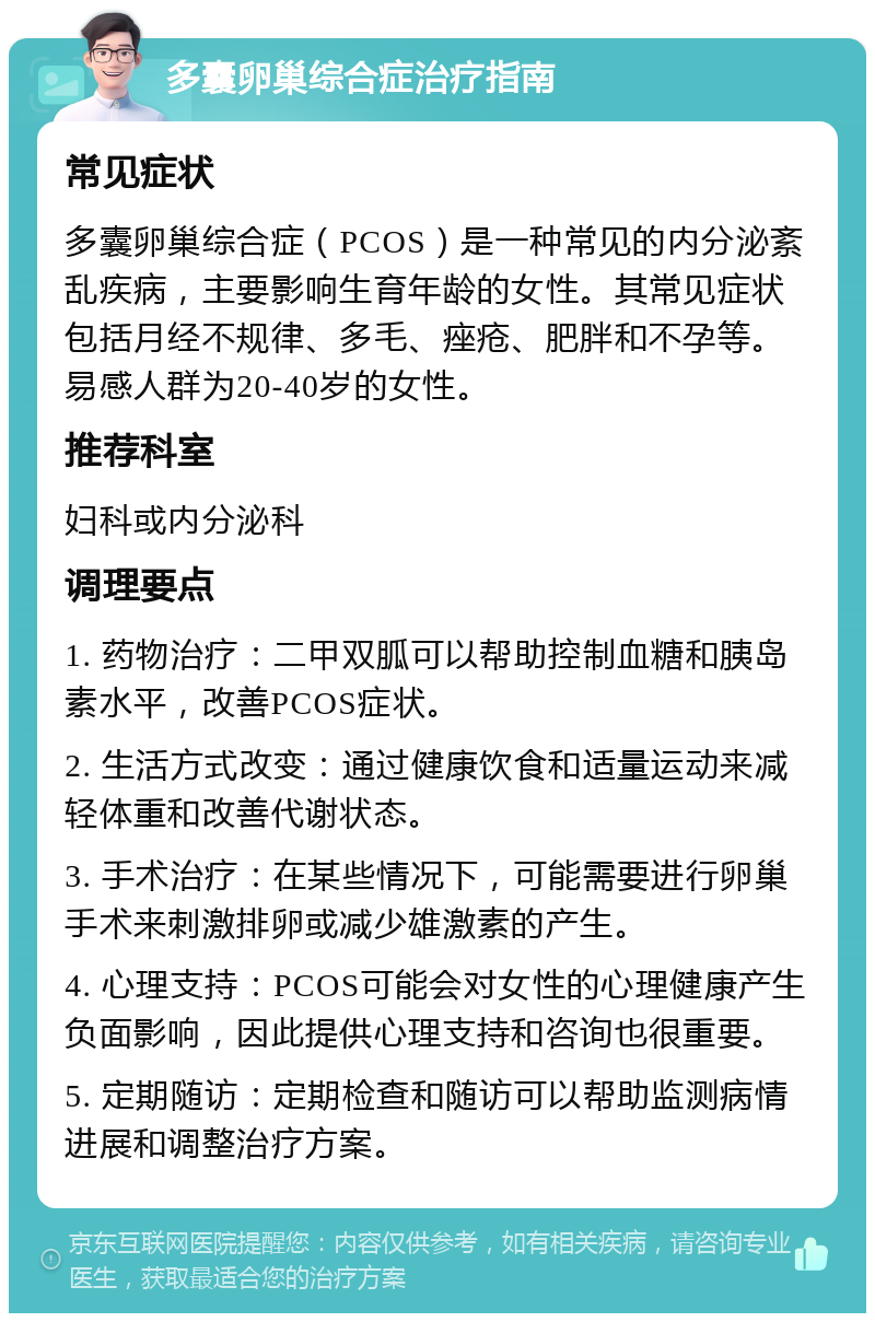 多囊卵巢综合症治疗指南 常见症状 多囊卵巢综合症（PCOS）是一种常见的内分泌紊乱疾病，主要影响生育年龄的女性。其常见症状包括月经不规律、多毛、痤疮、肥胖和不孕等。易感人群为20-40岁的女性。 推荐科室 妇科或内分泌科 调理要点 1. 药物治疗：二甲双胍可以帮助控制血糖和胰岛素水平，改善PCOS症状。 2. 生活方式改变：通过健康饮食和适量运动来减轻体重和改善代谢状态。 3. 手术治疗：在某些情况下，可能需要进行卵巢手术来刺激排卵或减少雄激素的产生。 4. 心理支持：PCOS可能会对女性的心理健康产生负面影响，因此提供心理支持和咨询也很重要。 5. 定期随访：定期检查和随访可以帮助监测病情进展和调整治疗方案。