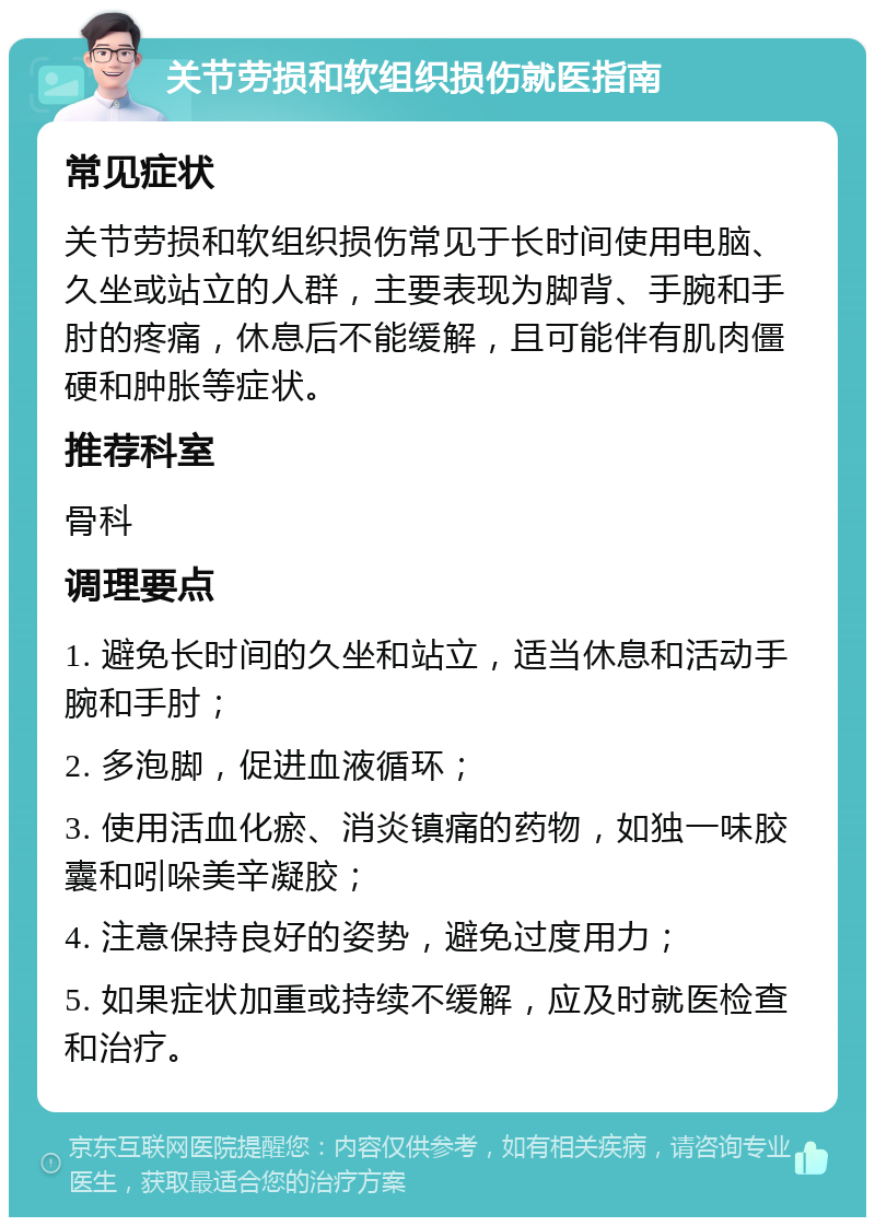 关节劳损和软组织损伤就医指南 常见症状 关节劳损和软组织损伤常见于长时间使用电脑、久坐或站立的人群，主要表现为脚背、手腕和手肘的疼痛，休息后不能缓解，且可能伴有肌肉僵硬和肿胀等症状。 推荐科室 骨科 调理要点 1. 避免长时间的久坐和站立，适当休息和活动手腕和手肘； 2. 多泡脚，促进血液循环； 3. 使用活血化瘀、消炎镇痛的药物，如独一味胶囊和吲哚美辛凝胶； 4. 注意保持良好的姿势，避免过度用力； 5. 如果症状加重或持续不缓解，应及时就医检查和治疗。