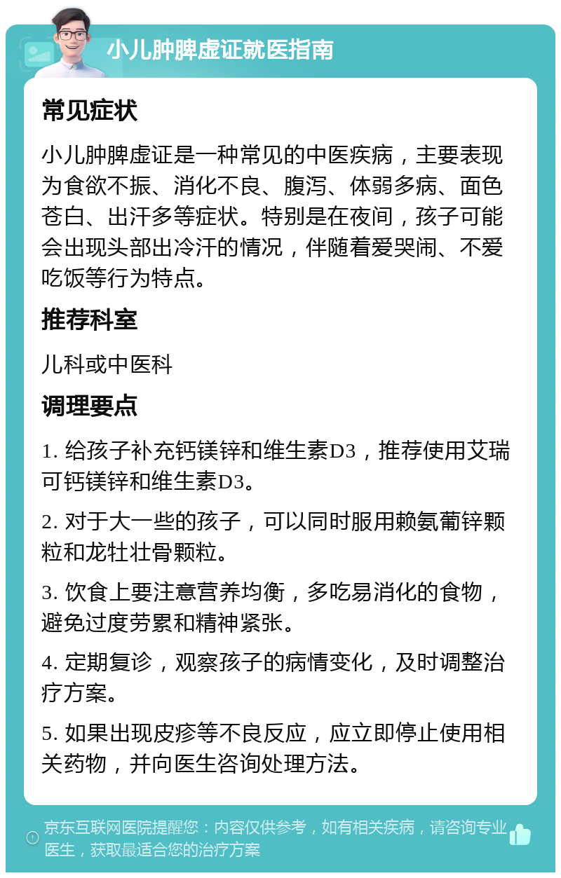 小儿肿脾虚证就医指南 常见症状 小儿肿脾虚证是一种常见的中医疾病，主要表现为食欲不振、消化不良、腹泻、体弱多病、面色苍白、出汗多等症状。特别是在夜间，孩子可能会出现头部出冷汗的情况，伴随着爱哭闹、不爱吃饭等行为特点。 推荐科室 儿科或中医科 调理要点 1. 给孩子补充钙镁锌和维生素D3，推荐使用艾瑞可钙镁锌和维生素D3。 2. 对于大一些的孩子，可以同时服用赖氨葡锌颗粒和龙牡壮骨颗粒。 3. 饮食上要注意营养均衡，多吃易消化的食物，避免过度劳累和精神紧张。 4. 定期复诊，观察孩子的病情变化，及时调整治疗方案。 5. 如果出现皮疹等不良反应，应立即停止使用相关药物，并向医生咨询处理方法。