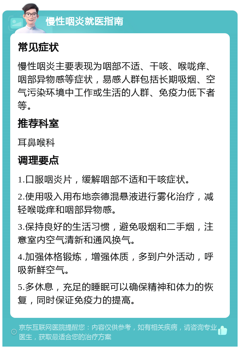 慢性咽炎就医指南 常见症状 慢性咽炎主要表现为咽部不适、干咳、喉咙痒、咽部异物感等症状，易感人群包括长期吸烟、空气污染环境中工作或生活的人群、免疫力低下者等。 推荐科室 耳鼻喉科 调理要点 1.口服咽炎片，缓解咽部不适和干咳症状。 2.使用吸入用布地奈德混悬液进行雾化治疗，减轻喉咙痒和咽部异物感。 3.保持良好的生活习惯，避免吸烟和二手烟，注意室内空气清新和通风换气。 4.加强体格锻炼，增强体质，多到户外活动，呼吸新鲜空气。 5.多休息，充足的睡眠可以确保精神和体力的恢复，同时保证免疫力的提高。