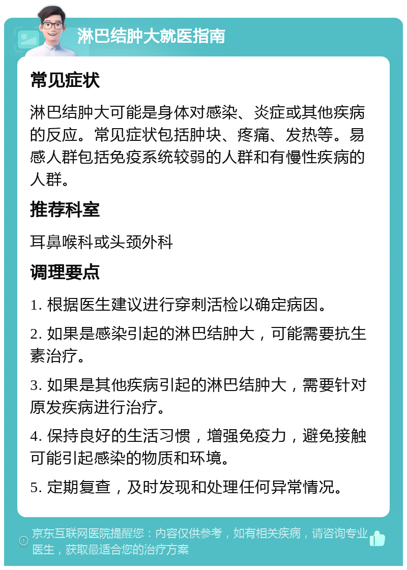 淋巴结肿大就医指南 常见症状 淋巴结肿大可能是身体对感染、炎症或其他疾病的反应。常见症状包括肿块、疼痛、发热等。易感人群包括免疫系统较弱的人群和有慢性疾病的人群。 推荐科室 耳鼻喉科或头颈外科 调理要点 1. 根据医生建议进行穿刺活检以确定病因。 2. 如果是感染引起的淋巴结肿大，可能需要抗生素治疗。 3. 如果是其他疾病引起的淋巴结肿大，需要针对原发疾病进行治疗。 4. 保持良好的生活习惯，增强免疫力，避免接触可能引起感染的物质和环境。 5. 定期复查，及时发现和处理任何异常情况。