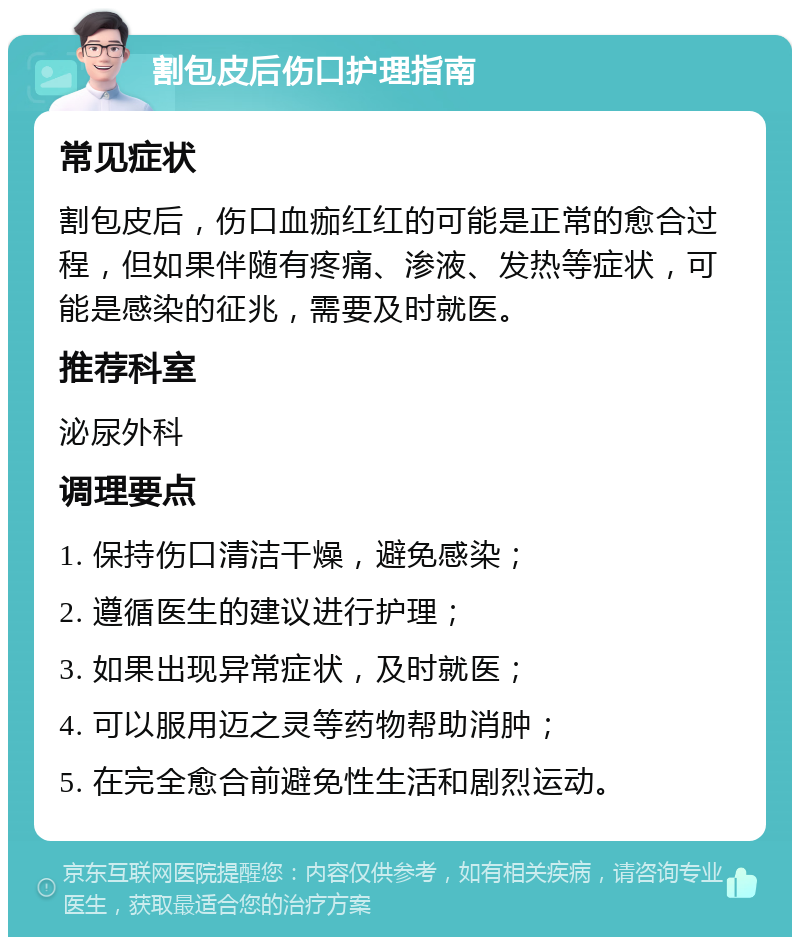 割包皮后伤口护理指南 常见症状 割包皮后，伤口血痂红红的可能是正常的愈合过程，但如果伴随有疼痛、渗液、发热等症状，可能是感染的征兆，需要及时就医。 推荐科室 泌尿外科 调理要点 1. 保持伤口清洁干燥，避免感染； 2. 遵循医生的建议进行护理； 3. 如果出现异常症状，及时就医； 4. 可以服用迈之灵等药物帮助消肿； 5. 在完全愈合前避免性生活和剧烈运动。