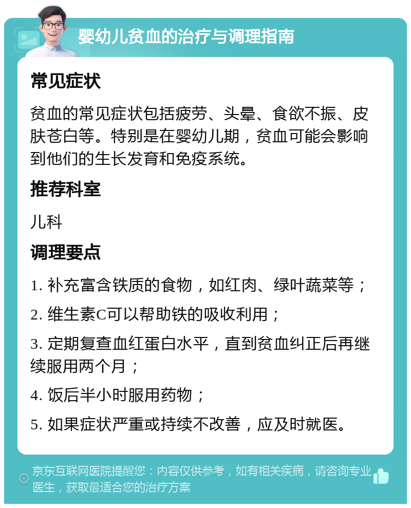 婴幼儿贫血的治疗与调理指南 常见症状 贫血的常见症状包括疲劳、头晕、食欲不振、皮肤苍白等。特别是在婴幼儿期，贫血可能会影响到他们的生长发育和免疫系统。 推荐科室 儿科 调理要点 1. 补充富含铁质的食物，如红肉、绿叶蔬菜等； 2. 维生素C可以帮助铁的吸收利用； 3. 定期复查血红蛋白水平，直到贫血纠正后再继续服用两个月； 4. 饭后半小时服用药物； 5. 如果症状严重或持续不改善，应及时就医。