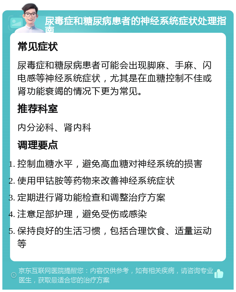 尿毒症和糖尿病患者的神经系统症状处理指南 常见症状 尿毒症和糖尿病患者可能会出现脚麻、手麻、闪电感等神经系统症状，尤其是在血糖控制不佳或肾功能衰竭的情况下更为常见。 推荐科室 内分泌科、肾内科 调理要点 控制血糖水平，避免高血糖对神经系统的损害 使用甲钴胺等药物来改善神经系统症状 定期进行肾功能检查和调整治疗方案 注意足部护理，避免受伤或感染 保持良好的生活习惯，包括合理饮食、适量运动等