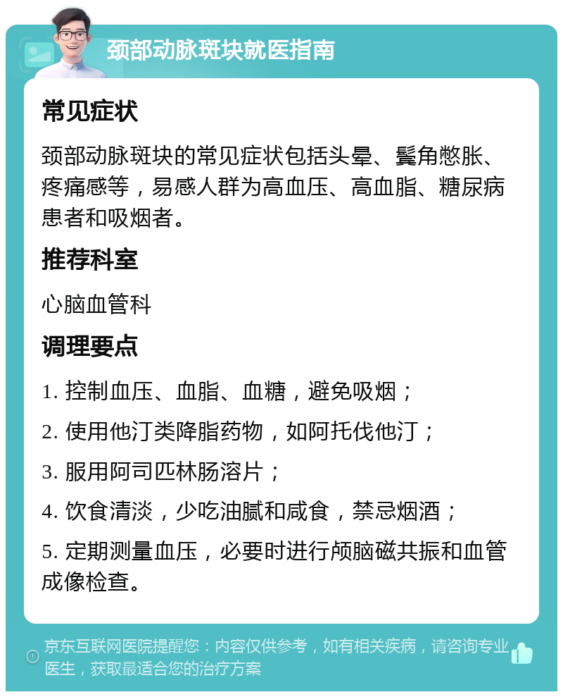 颈部动脉斑块就医指南 常见症状 颈部动脉斑块的常见症状包括头晕、鬓角憋胀、疼痛感等，易感人群为高血压、高血脂、糖尿病患者和吸烟者。 推荐科室 心脑血管科 调理要点 1. 控制血压、血脂、血糖，避免吸烟； 2. 使用他汀类降脂药物，如阿托伐他汀； 3. 服用阿司匹林肠溶片； 4. 饮食清淡，少吃油腻和咸食，禁忌烟酒； 5. 定期测量血压，必要时进行颅脑磁共振和血管成像检查。