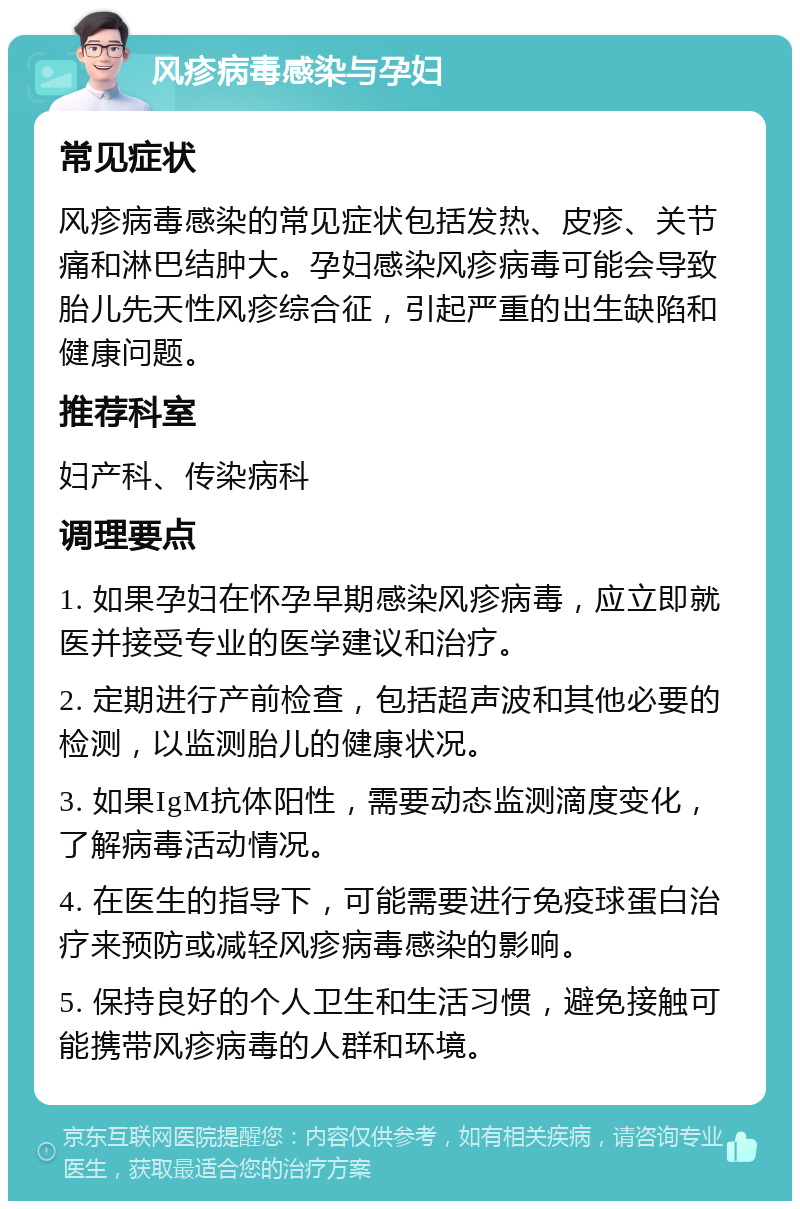 风疹病毒感染与孕妇 常见症状 风疹病毒感染的常见症状包括发热、皮疹、关节痛和淋巴结肿大。孕妇感染风疹病毒可能会导致胎儿先天性风疹综合征，引起严重的出生缺陷和健康问题。 推荐科室 妇产科、传染病科 调理要点 1. 如果孕妇在怀孕早期感染风疹病毒，应立即就医并接受专业的医学建议和治疗。 2. 定期进行产前检查，包括超声波和其他必要的检测，以监测胎儿的健康状况。 3. 如果IgM抗体阳性，需要动态监测滴度变化，了解病毒活动情况。 4. 在医生的指导下，可能需要进行免疫球蛋白治疗来预防或减轻风疹病毒感染的影响。 5. 保持良好的个人卫生和生活习惯，避免接触可能携带风疹病毒的人群和环境。