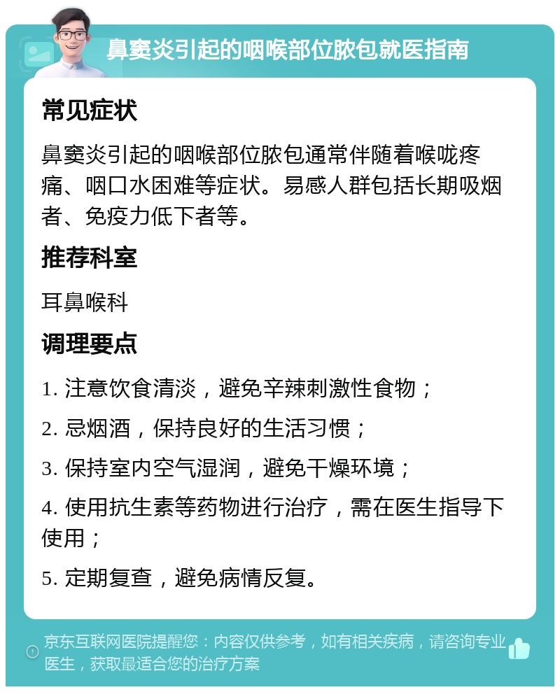 鼻窦炎引起的咽喉部位脓包就医指南 常见症状 鼻窦炎引起的咽喉部位脓包通常伴随着喉咙疼痛、咽口水困难等症状。易感人群包括长期吸烟者、免疫力低下者等。 推荐科室 耳鼻喉科 调理要点 1. 注意饮食清淡，避免辛辣刺激性食物； 2. 忌烟酒，保持良好的生活习惯； 3. 保持室内空气湿润，避免干燥环境； 4. 使用抗生素等药物进行治疗，需在医生指导下使用； 5. 定期复查，避免病情反复。