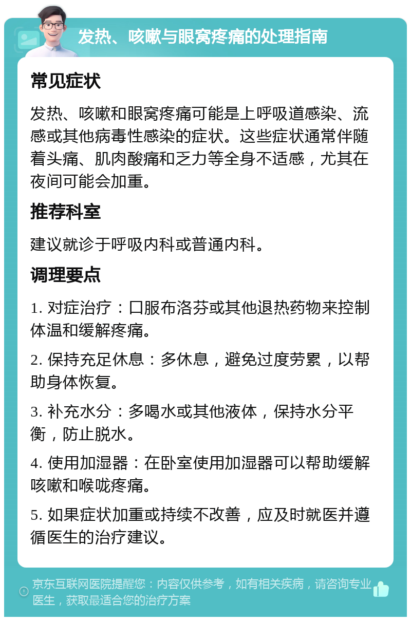 发热、咳嗽与眼窝疼痛的处理指南 常见症状 发热、咳嗽和眼窝疼痛可能是上呼吸道感染、流感或其他病毒性感染的症状。这些症状通常伴随着头痛、肌肉酸痛和乏力等全身不适感，尤其在夜间可能会加重。 推荐科室 建议就诊于呼吸内科或普通内科。 调理要点 1. 对症治疗：口服布洛芬或其他退热药物来控制体温和缓解疼痛。 2. 保持充足休息：多休息，避免过度劳累，以帮助身体恢复。 3. 补充水分：多喝水或其他液体，保持水分平衡，防止脱水。 4. 使用加湿器：在卧室使用加湿器可以帮助缓解咳嗽和喉咙疼痛。 5. 如果症状加重或持续不改善，应及时就医并遵循医生的治疗建议。