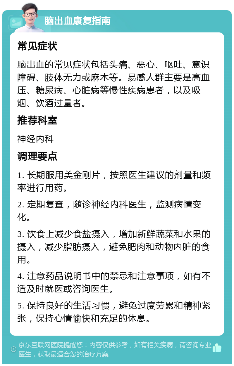 脑出血康复指南 常见症状 脑出血的常见症状包括头痛、恶心、呕吐、意识障碍、肢体无力或麻木等。易感人群主要是高血压、糖尿病、心脏病等慢性疾病患者，以及吸烟、饮酒过量者。 推荐科室 神经内科 调理要点 1. 长期服用美金刚片，按照医生建议的剂量和频率进行用药。 2. 定期复查，随诊神经内科医生，监测病情变化。 3. 饮食上减少食盐摄入，增加新鲜蔬菜和水果的摄入，减少脂肪摄入，避免肥肉和动物内脏的食用。 4. 注意药品说明书中的禁忌和注意事项，如有不适及时就医或咨询医生。 5. 保持良好的生活习惯，避免过度劳累和精神紧张，保持心情愉快和充足的休息。