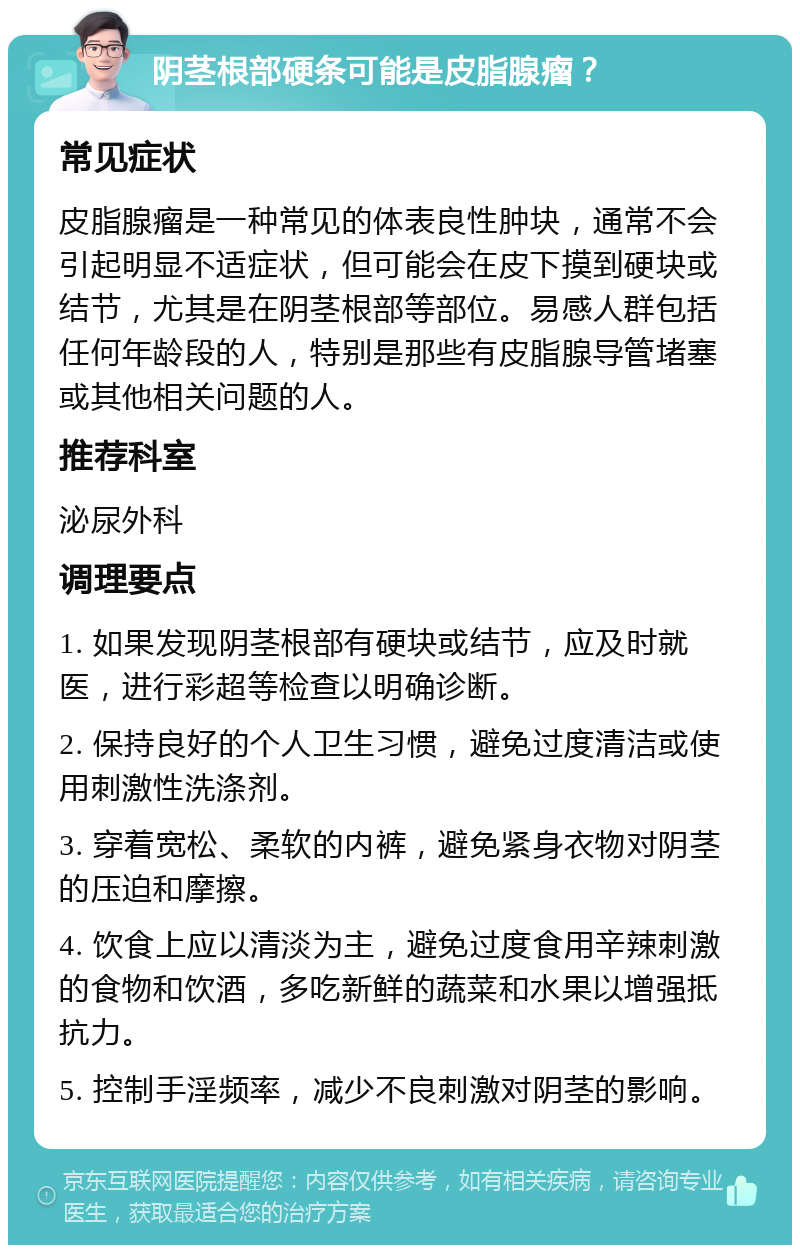 阴茎根部硬条可能是皮脂腺瘤？ 常见症状 皮脂腺瘤是一种常见的体表良性肿块，通常不会引起明显不适症状，但可能会在皮下摸到硬块或结节，尤其是在阴茎根部等部位。易感人群包括任何年龄段的人，特别是那些有皮脂腺导管堵塞或其他相关问题的人。 推荐科室 泌尿外科 调理要点 1. 如果发现阴茎根部有硬块或结节，应及时就医，进行彩超等检查以明确诊断。 2. 保持良好的个人卫生习惯，避免过度清洁或使用刺激性洗涤剂。 3. 穿着宽松、柔软的内裤，避免紧身衣物对阴茎的压迫和摩擦。 4. 饮食上应以清淡为主，避免过度食用辛辣刺激的食物和饮酒，多吃新鲜的蔬菜和水果以增强抵抗力。 5. 控制手淫频率，减少不良刺激对阴茎的影响。