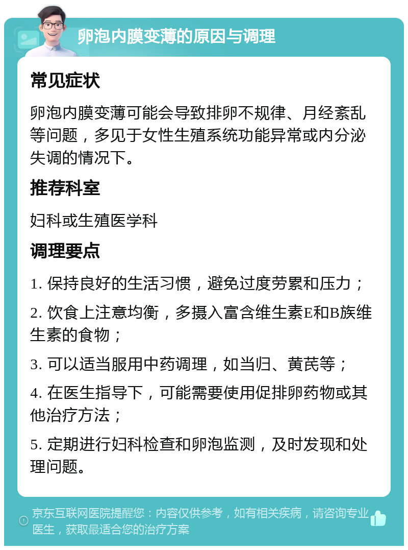 卵泡内膜变薄的原因与调理 常见症状 卵泡内膜变薄可能会导致排卵不规律、月经紊乱等问题，多见于女性生殖系统功能异常或内分泌失调的情况下。 推荐科室 妇科或生殖医学科 调理要点 1. 保持良好的生活习惯，避免过度劳累和压力； 2. 饮食上注意均衡，多摄入富含维生素E和B族维生素的食物； 3. 可以适当服用中药调理，如当归、黄芪等； 4. 在医生指导下，可能需要使用促排卵药物或其他治疗方法； 5. 定期进行妇科检查和卵泡监测，及时发现和处理问题。