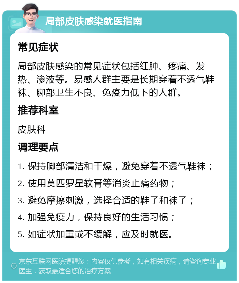 局部皮肤感染就医指南 常见症状 局部皮肤感染的常见症状包括红肿、疼痛、发热、渗液等。易感人群主要是长期穿着不透气鞋袜、脚部卫生不良、免疫力低下的人群。 推荐科室 皮肤科 调理要点 1. 保持脚部清洁和干燥，避免穿着不透气鞋袜； 2. 使用莫匹罗星软膏等消炎止痛药物； 3. 避免摩擦刺激，选择合适的鞋子和袜子； 4. 加强免疫力，保持良好的生活习惯； 5. 如症状加重或不缓解，应及时就医。