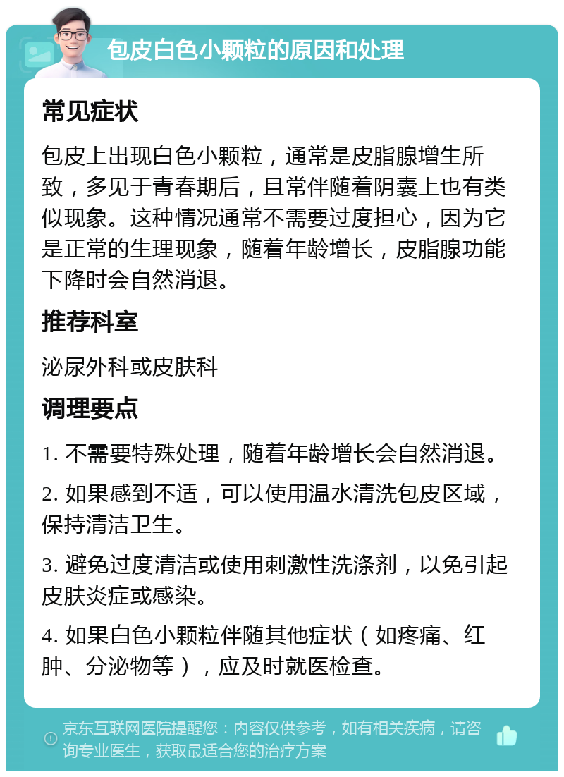 包皮白色小颗粒的原因和处理 常见症状 包皮上出现白色小颗粒，通常是皮脂腺增生所致，多见于青春期后，且常伴随着阴囊上也有类似现象。这种情况通常不需要过度担心，因为它是正常的生理现象，随着年龄增长，皮脂腺功能下降时会自然消退。 推荐科室 泌尿外科或皮肤科 调理要点 1. 不需要特殊处理，随着年龄增长会自然消退。 2. 如果感到不适，可以使用温水清洗包皮区域，保持清洁卫生。 3. 避免过度清洁或使用刺激性洗涤剂，以免引起皮肤炎症或感染。 4. 如果白色小颗粒伴随其他症状（如疼痛、红肿、分泌物等），应及时就医检查。