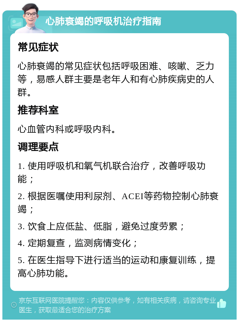 心肺衰竭的呼吸机治疗指南 常见症状 心肺衰竭的常见症状包括呼吸困难、咳嗽、乏力等，易感人群主要是老年人和有心肺疾病史的人群。 推荐科室 心血管内科或呼吸内科。 调理要点 1. 使用呼吸机和氧气机联合治疗，改善呼吸功能； 2. 根据医嘱使用利尿剂、ACEI等药物控制心肺衰竭； 3. 饮食上应低盐、低脂，避免过度劳累； 4. 定期复查，监测病情变化； 5. 在医生指导下进行适当的运动和康复训练，提高心肺功能。