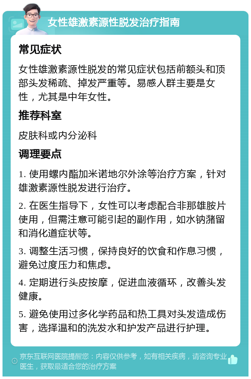 女性雄激素源性脱发治疗指南 常见症状 女性雄激素源性脱发的常见症状包括前额头和顶部头发稀疏、掉发严重等。易感人群主要是女性，尤其是中年女性。 推荐科室 皮肤科或内分泌科 调理要点 1. 使用螺内酯加米诺地尔外涂等治疗方案，针对雄激素源性脱发进行治疗。 2. 在医生指导下，女性可以考虑配合非那雄胺片使用，但需注意可能引起的副作用，如水钠潴留和消化道症状等。 3. 调整生活习惯，保持良好的饮食和作息习惯，避免过度压力和焦虑。 4. 定期进行头皮按摩，促进血液循环，改善头发健康。 5. 避免使用过多化学药品和热工具对头发造成伤害，选择温和的洗发水和护发产品进行护理。