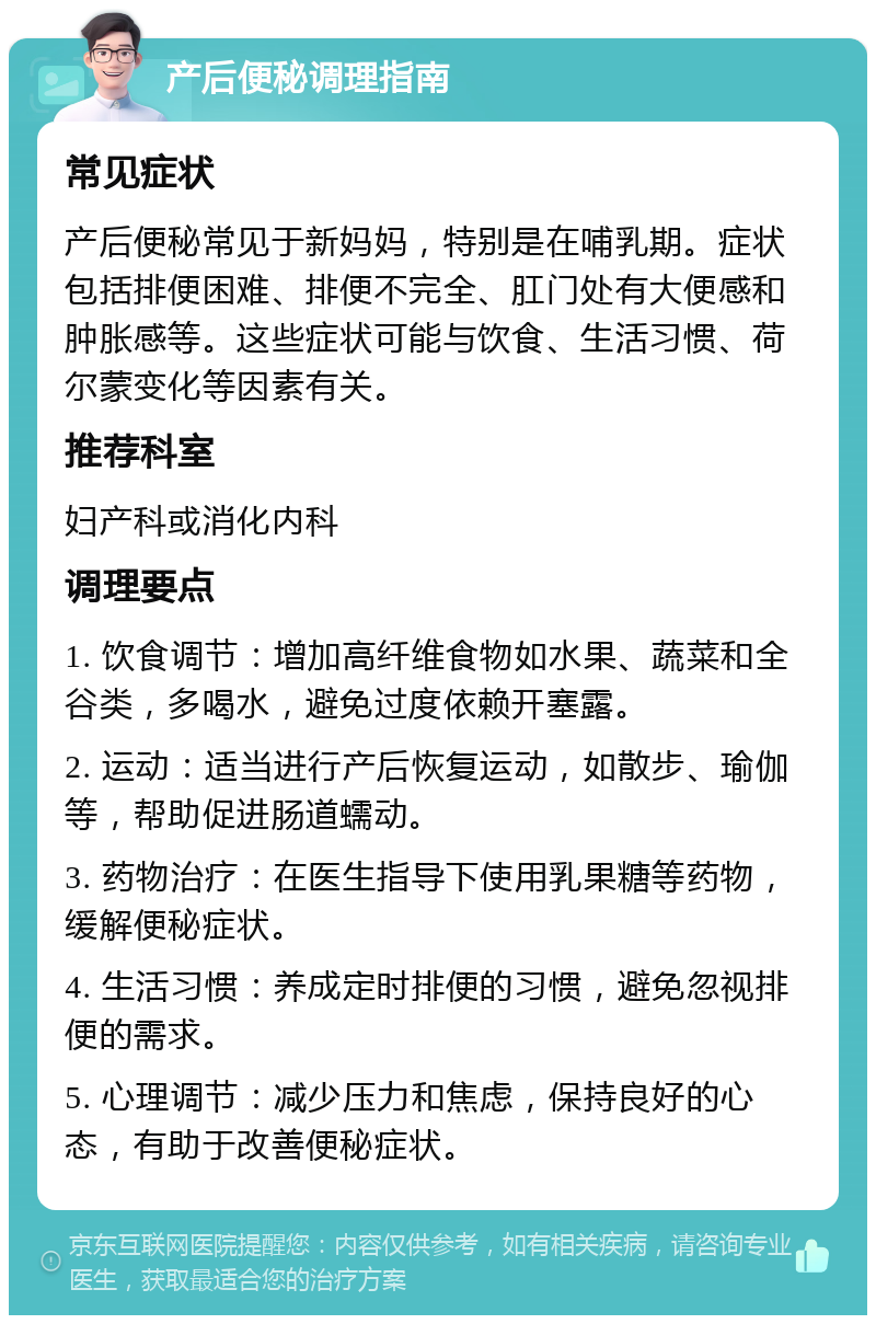 产后便秘调理指南 常见症状 产后便秘常见于新妈妈，特别是在哺乳期。症状包括排便困难、排便不完全、肛门处有大便感和肿胀感等。这些症状可能与饮食、生活习惯、荷尔蒙变化等因素有关。 推荐科室 妇产科或消化内科 调理要点 1. 饮食调节：增加高纤维食物如水果、蔬菜和全谷类，多喝水，避免过度依赖开塞露。 2. 运动：适当进行产后恢复运动，如散步、瑜伽等，帮助促进肠道蠕动。 3. 药物治疗：在医生指导下使用乳果糖等药物，缓解便秘症状。 4. 生活习惯：养成定时排便的习惯，避免忽视排便的需求。 5. 心理调节：减少压力和焦虑，保持良好的心态，有助于改善便秘症状。