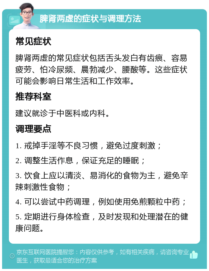 脾肾两虚的症状与调理方法 常见症状 脾肾两虚的常见症状包括舌头发白有齿痕、容易疲劳、怕冷尿频、晨勃减少、腰酸等。这些症状可能会影响日常生活和工作效率。 推荐科室 建议就诊于中医科或内科。 调理要点 1. 戒掉手淫等不良习惯，避免过度刺激； 2. 调整生活作息，保证充足的睡眠； 3. 饮食上应以清淡、易消化的食物为主，避免辛辣刺激性食物； 4. 可以尝试中药调理，例如使用免煎颗粒中药； 5. 定期进行身体检查，及时发现和处理潜在的健康问题。