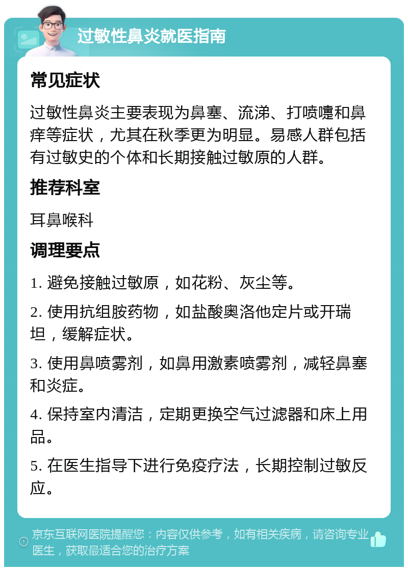 过敏性鼻炎就医指南 常见症状 过敏性鼻炎主要表现为鼻塞、流涕、打喷嚏和鼻痒等症状，尤其在秋季更为明显。易感人群包括有过敏史的个体和长期接触过敏原的人群。 推荐科室 耳鼻喉科 调理要点 1. 避免接触过敏原，如花粉、灰尘等。 2. 使用抗组胺药物，如盐酸奥洛他定片或开瑞坦，缓解症状。 3. 使用鼻喷雾剂，如鼻用激素喷雾剂，减轻鼻塞和炎症。 4. 保持室内清洁，定期更换空气过滤器和床上用品。 5. 在医生指导下进行免疫疗法，长期控制过敏反应。