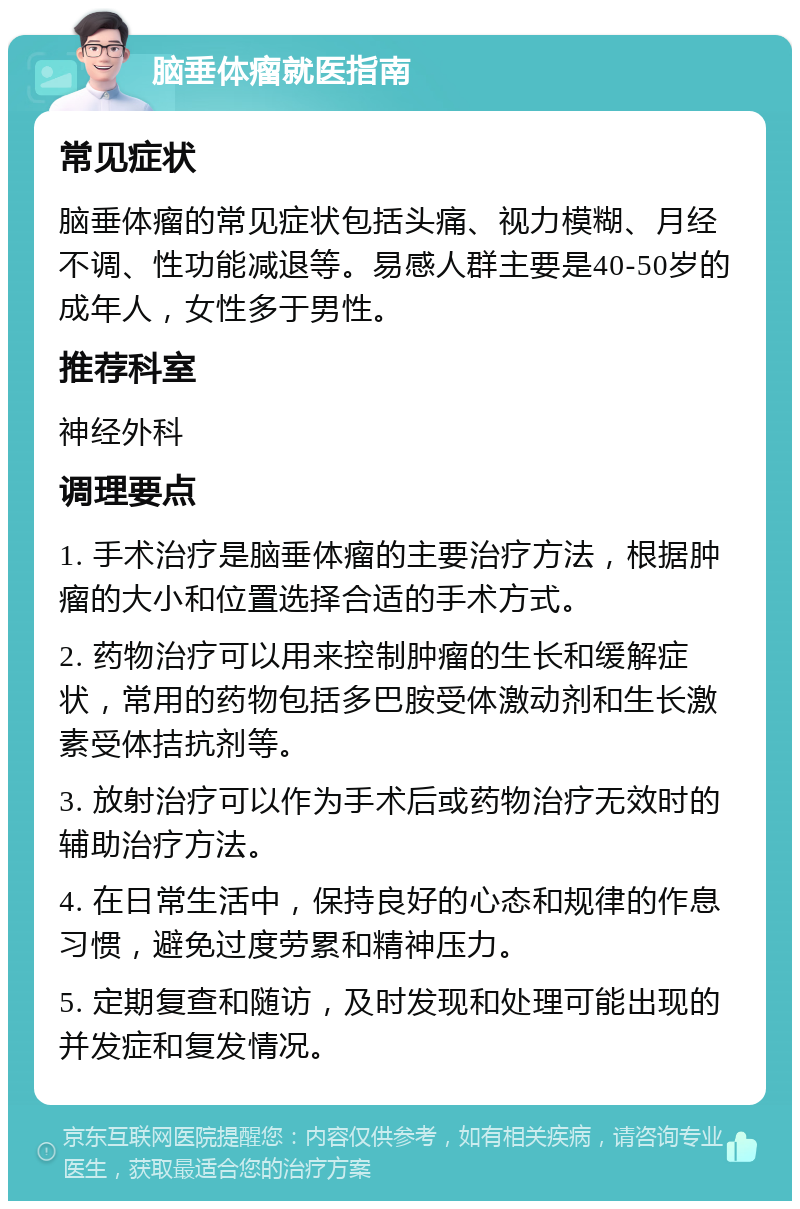 脑垂体瘤就医指南 常见症状 脑垂体瘤的常见症状包括头痛、视力模糊、月经不调、性功能减退等。易感人群主要是40-50岁的成年人，女性多于男性。 推荐科室 神经外科 调理要点 1. 手术治疗是脑垂体瘤的主要治疗方法，根据肿瘤的大小和位置选择合适的手术方式。 2. 药物治疗可以用来控制肿瘤的生长和缓解症状，常用的药物包括多巴胺受体激动剂和生长激素受体拮抗剂等。 3. 放射治疗可以作为手术后或药物治疗无效时的辅助治疗方法。 4. 在日常生活中，保持良好的心态和规律的作息习惯，避免过度劳累和精神压力。 5. 定期复查和随访，及时发现和处理可能出现的并发症和复发情况。