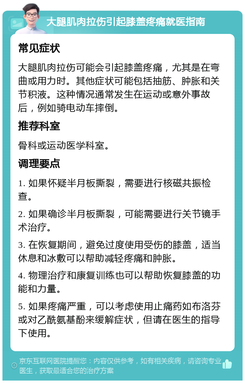 大腿肌肉拉伤引起膝盖疼痛就医指南 常见症状 大腿肌肉拉伤可能会引起膝盖疼痛，尤其是在弯曲或用力时。其他症状可能包括抽筋、肿胀和关节积液。这种情况通常发生在运动或意外事故后，例如骑电动车摔倒。 推荐科室 骨科或运动医学科室。 调理要点 1. 如果怀疑半月板撕裂，需要进行核磁共振检查。 2. 如果确诊半月板撕裂，可能需要进行关节镜手术治疗。 3. 在恢复期间，避免过度使用受伤的膝盖，适当休息和冰敷可以帮助减轻疼痛和肿胀。 4. 物理治疗和康复训练也可以帮助恢复膝盖的功能和力量。 5. 如果疼痛严重，可以考虑使用止痛药如布洛芬或对乙酰氨基酚来缓解症状，但请在医生的指导下使用。