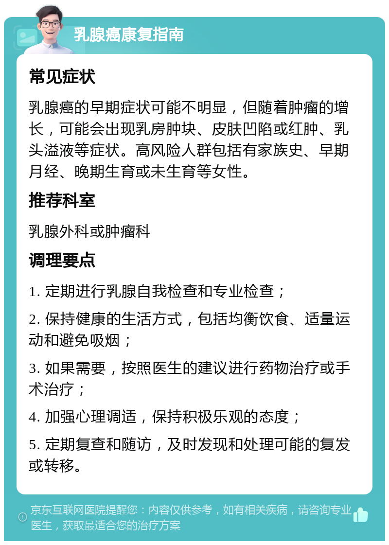 乳腺癌康复指南 常见症状 乳腺癌的早期症状可能不明显，但随着肿瘤的增长，可能会出现乳房肿块、皮肤凹陷或红肿、乳头溢液等症状。高风险人群包括有家族史、早期月经、晚期生育或未生育等女性。 推荐科室 乳腺外科或肿瘤科 调理要点 1. 定期进行乳腺自我检查和专业检查； 2. 保持健康的生活方式，包括均衡饮食、适量运动和避免吸烟； 3. 如果需要，按照医生的建议进行药物治疗或手术治疗； 4. 加强心理调适，保持积极乐观的态度； 5. 定期复查和随访，及时发现和处理可能的复发或转移。