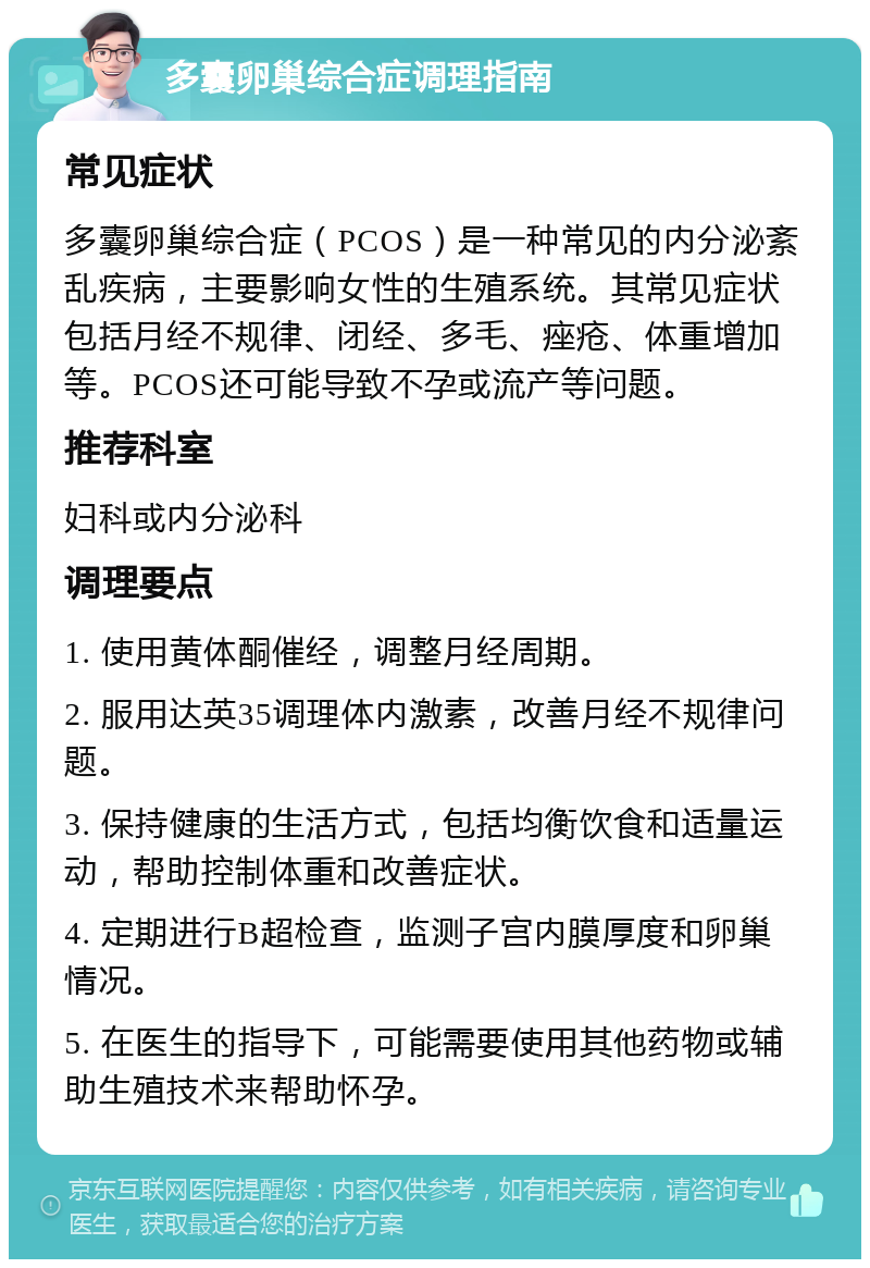 多囊卵巢综合症调理指南 常见症状 多囊卵巢综合症（PCOS）是一种常见的内分泌紊乱疾病，主要影响女性的生殖系统。其常见症状包括月经不规律、闭经、多毛、痤疮、体重增加等。PCOS还可能导致不孕或流产等问题。 推荐科室 妇科或内分泌科 调理要点 1. 使用黄体酮催经，调整月经周期。 2. 服用达英35调理体内激素，改善月经不规律问题。 3. 保持健康的生活方式，包括均衡饮食和适量运动，帮助控制体重和改善症状。 4. 定期进行B超检查，监测子宫内膜厚度和卵巢情况。 5. 在医生的指导下，可能需要使用其他药物或辅助生殖技术来帮助怀孕。