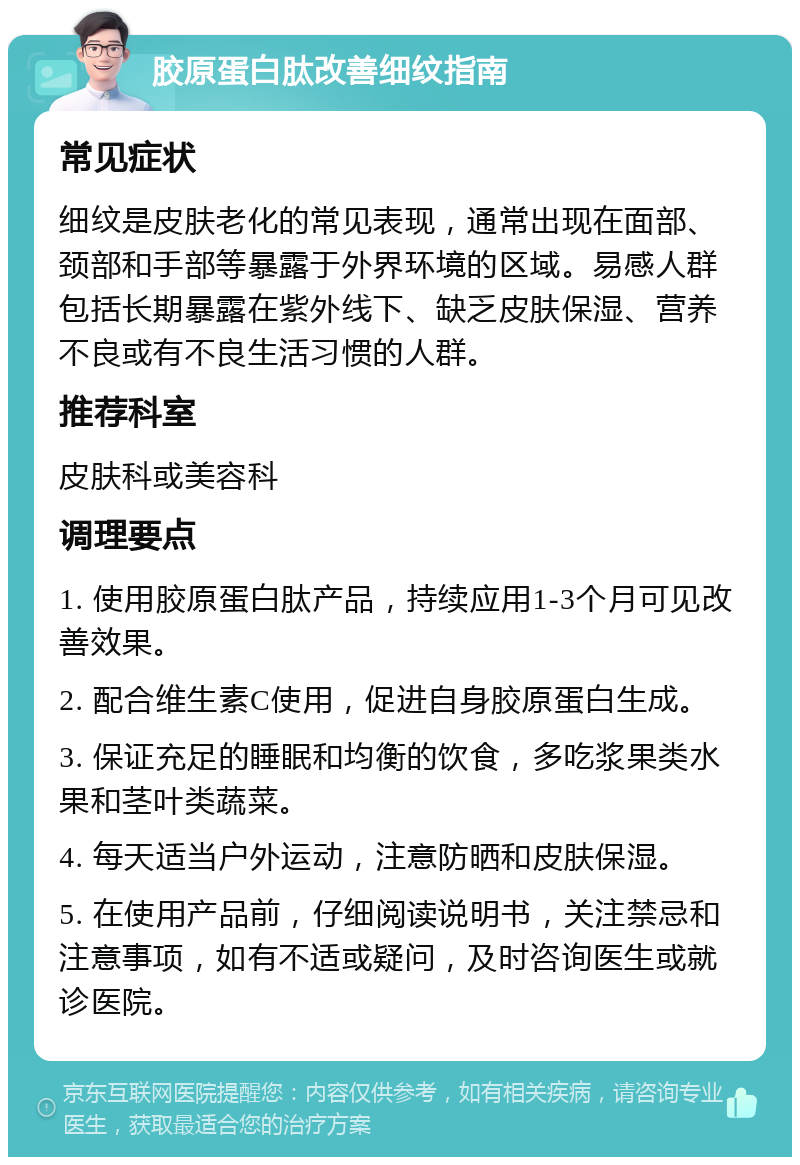 胶原蛋白肽改善细纹指南 常见症状 细纹是皮肤老化的常见表现，通常出现在面部、颈部和手部等暴露于外界环境的区域。易感人群包括长期暴露在紫外线下、缺乏皮肤保湿、营养不良或有不良生活习惯的人群。 推荐科室 皮肤科或美容科 调理要点 1. 使用胶原蛋白肽产品，持续应用1-3个月可见改善效果。 2. 配合维生素C使用，促进自身胶原蛋白生成。 3. 保证充足的睡眠和均衡的饮食，多吃浆果类水果和茎叶类蔬菜。 4. 每天适当户外运动，注意防晒和皮肤保湿。 5. 在使用产品前，仔细阅读说明书，关注禁忌和注意事项，如有不适或疑问，及时咨询医生或就诊医院。